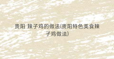 贵阳 辣子鸡的做法(贵阳特色美食辣子鸡做法)